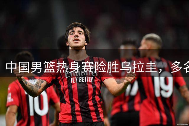 中国男篮热身赛险胜乌拉圭，多名球员表现欠佳恐失世预赛资格