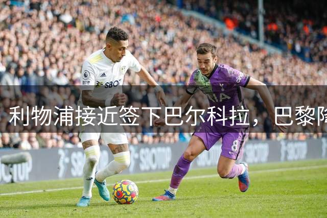 利物浦接近签下巴尔科拉，巴黎降价至1.4亿欧元
