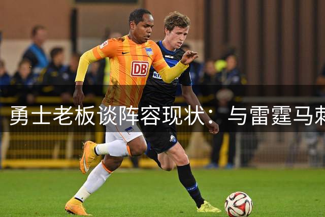 勇士老板谈阵容现状：与雷霆马刺存在距离但仍有竞争力