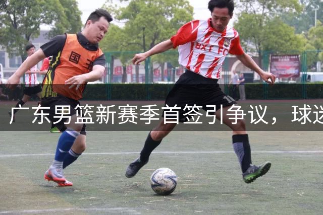 广东男篮新赛季首签引争议，球迷质疑管理层不作为