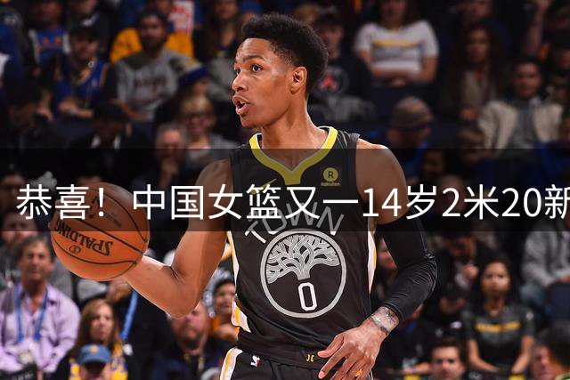恭喜！中国女篮又一14岁2米20新星崛起：父亲2米01曾征战CBA